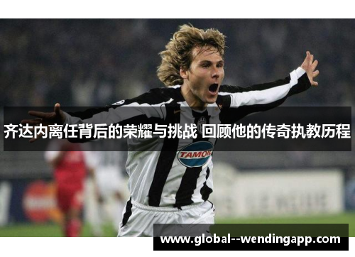 齐达内离任背后的荣耀与挑战 回顾他的传奇执教历程