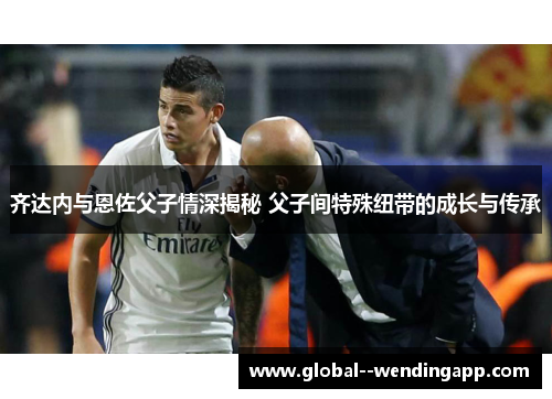 齐达内与恩佐父子情深揭秘 父子间特殊纽带的成长与传承 齐达内与恩佐父子情深揭秘 父子间特殊纽带的成长与传承