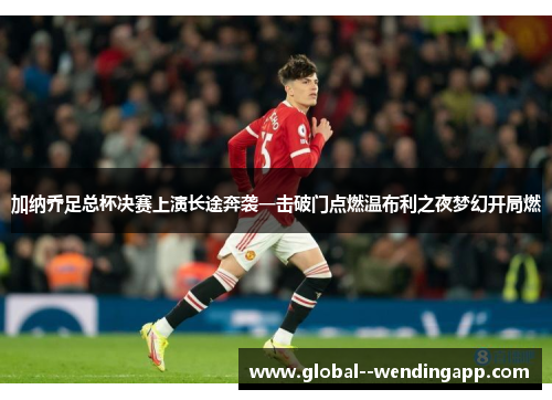 加纳乔足总杯决赛上演长途奔袭一击破门点燃温布利之夜梦幻开局燃