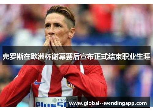 克罗斯在欧洲杯谢幕赛后宣布正式结束职业生涯 克罗斯在欧洲杯谢幕赛后宣布正式结束职业生涯