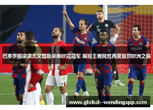 巴塞罗那逆袭尤文图斯荣膺欧冠冠军 展现王者风范再度登顶欧洲之巅 巴塞罗那逆袭尤文图斯荣膺欧冠冠军 展现王者风范再度登顶欧洲之巅